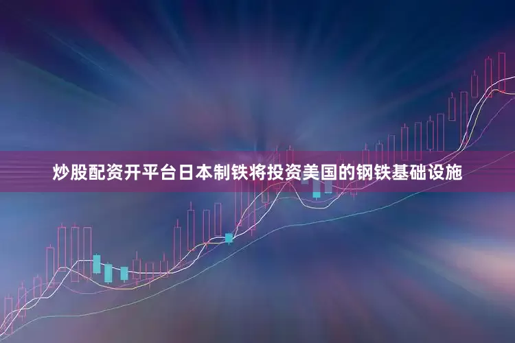 炒股配资开平台日本制铁将投资美国的钢铁基础设施