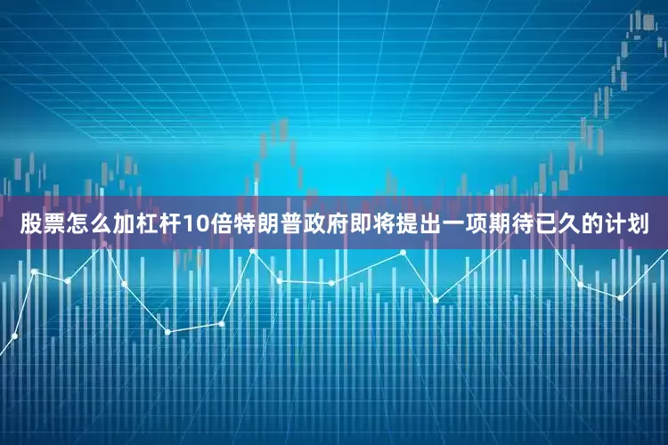 股票怎么加杠杆10倍特朗普政府即将提出一项期待已久的计划