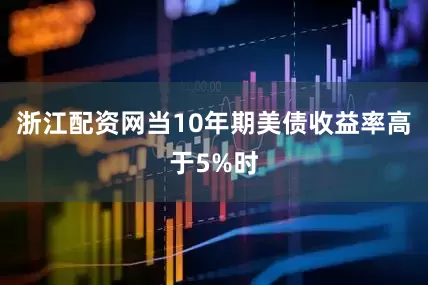 浙江配资网当10年期美债收益率高于5%时