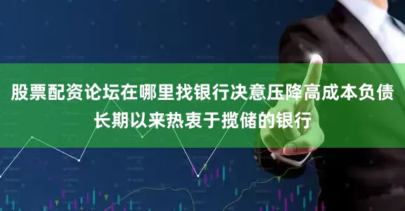 股票配资论坛在哪里找银行决意压降高成本负债长期以来热衷于揽储的银行