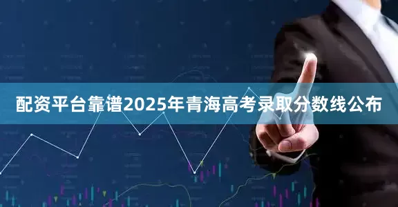 配资平台靠谱2025年青海高考录取分数线公布