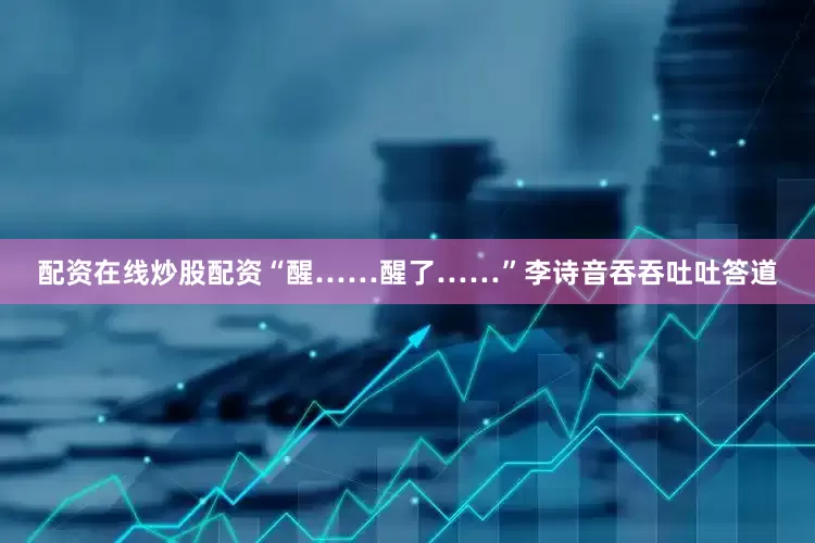 配资在线炒股配资“醒……醒了……”李诗音吞吞吐吐答道