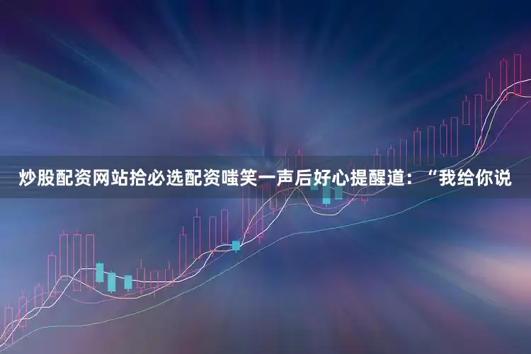 炒股配资网站拾必选配资嗤笑一声后好心提醒道：“我给你说