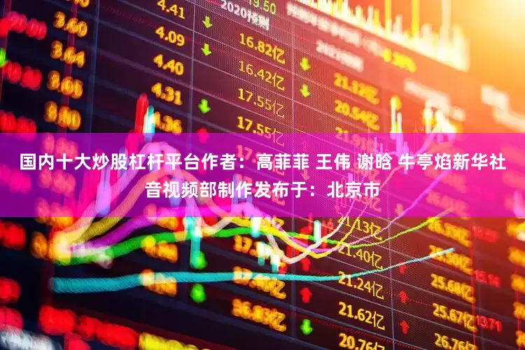 国内十大炒股杠杆平台作者：高菲菲 王伟 谢晗 牛亭焰新华社音视频部制作发布于：北京市