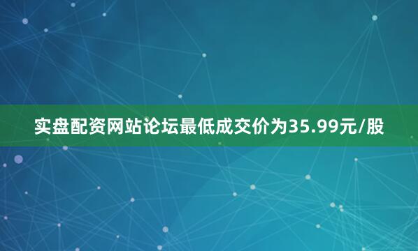 实盘配资网站论坛最低成交价为35.99元/股