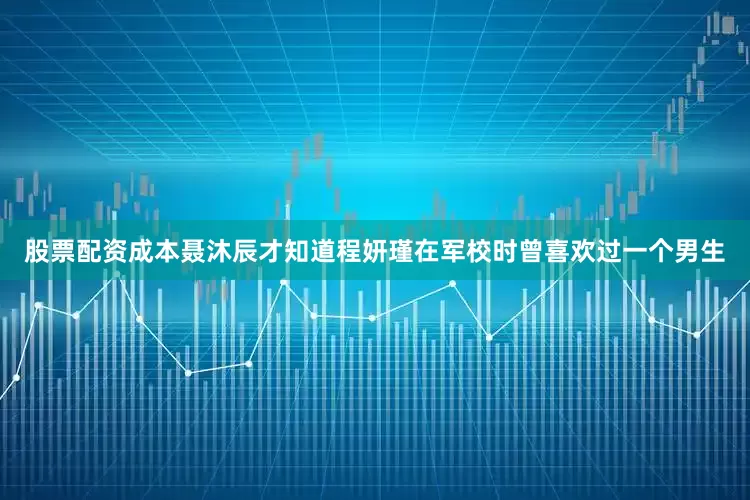 股票配资成本聂沐辰才知道程妍瑾在军校时曾喜欢过一个男生