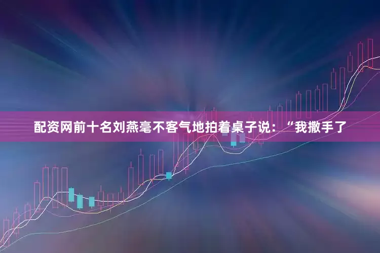 配资网前十名刘燕毫不客气地拍着桌子说：“我撒手了