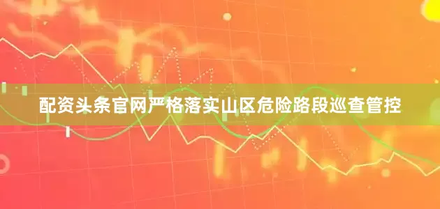配资头条官网严格落实山区危险路段巡查管控