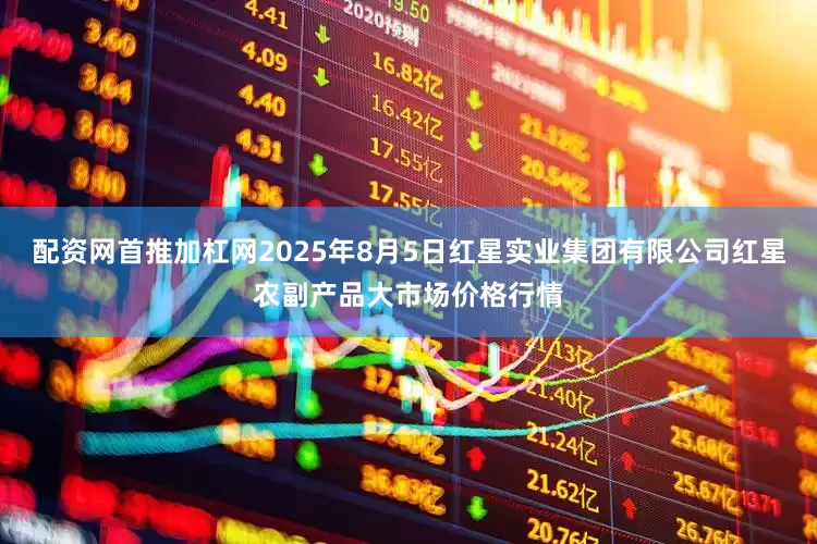 配资网首推加杠网2025年8月5日红星实业集团有限公司红星农副产品大市场价格行情