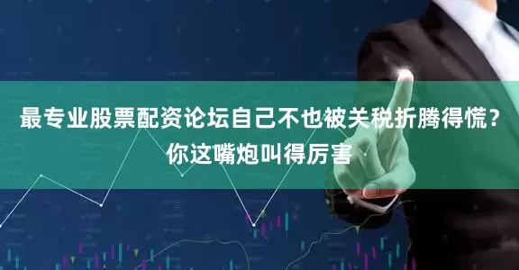 最专业股票配资论坛自己不也被关税折腾得慌？你这嘴炮叫得厉害