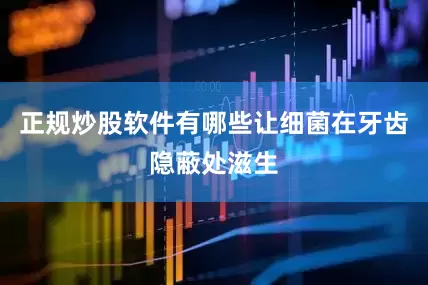 正规炒股软件有哪些让细菌在牙齿隐蔽处滋生