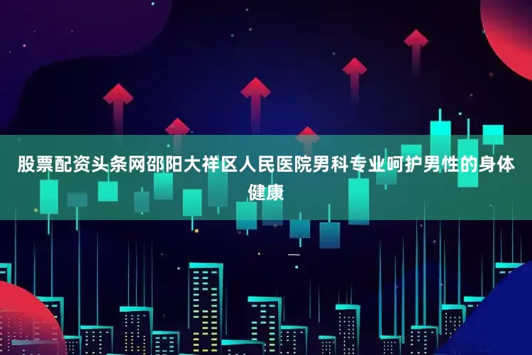 股票配资头条网邵阳大祥区人民医院男科专业呵护男性的身体健康