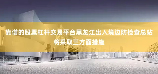 靠谱的股票杠杆交易平台黑龙江出入境边防检查总站将采取三方面措施