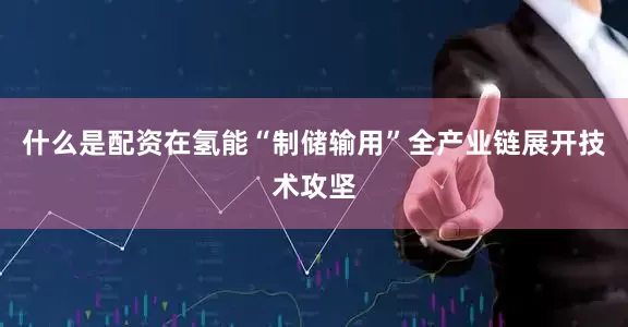 什么是配资在氢能“制储输用”全产业链展开技术攻坚