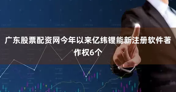 广东股票配资网今年以来亿纬锂能新注册软件著作权6个
