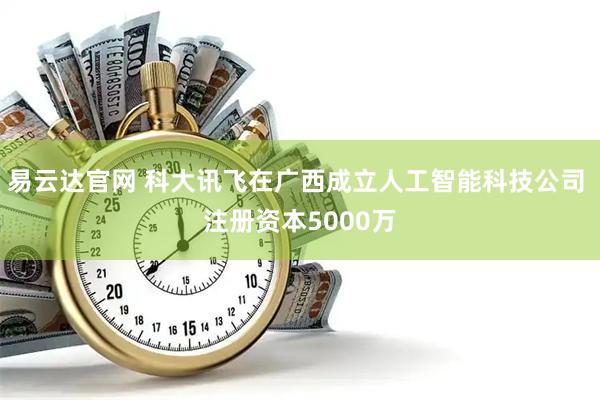 易云达官网 科大讯飞在广西成立人工智能科技公司 注册资本5000万
