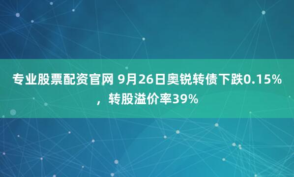 专业股票配资官网 9月26日奥锐转债下跌0.15%，转股溢价率39%