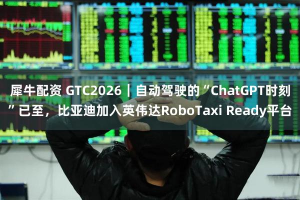 犀牛配资 GTC2026｜自动驾驶的“ChatGPT时刻”已至，比亚迪加入英伟达RoboTaxi Ready平台