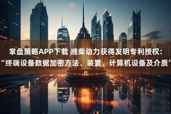 掌盘策略APP下载 潍柴动力获得发明专利授权：“终端设备数据加密方法、装置、计算机设备及介质”