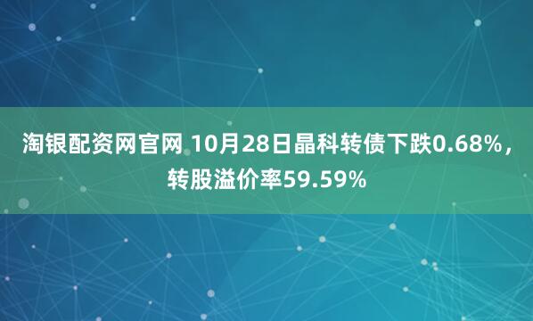 淘银配资网官网 10月28日晶科转债下跌0.68%，转股溢价率59.59%