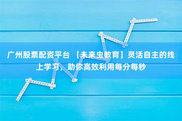 广州股票配资平台 【未来虫教育】灵活自主的线上学习，助你高效利用每分每秒