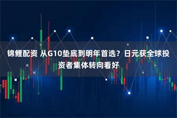 锦鲤配资 从G10垫底到明年首选？日元获全球投资者集体转向看好