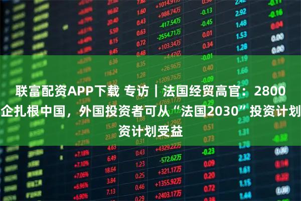 联富配资APP下载 专访｜法国经贸高官：2800家法企扎根中国，外国投资者可从“法国2030”投资计划受益