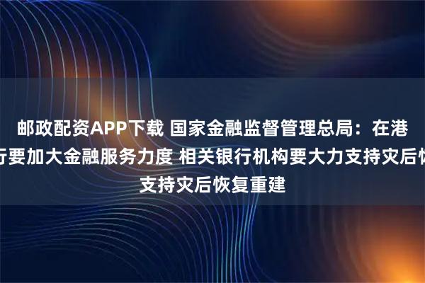 邮政配资APP下载 国家金融监督管理总局：在港中资银行要加大金融服务力度 相关银行机构要大力支持灾后恢复重建