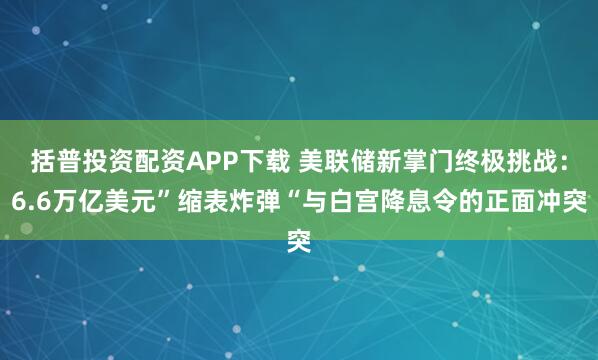 括普投资配资APP下载 美联储新掌门终极挑战：6.6万亿美元”缩表炸弹“与白宫降息令的正面冲突