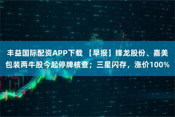 丰益国际配资APP下载 【早报】锋龙股份、嘉美包装两牛股今起停牌核查；三星闪存，涨价100%