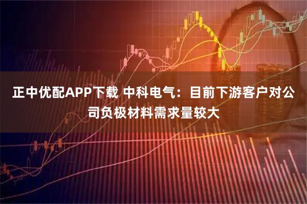 正中优配APP下载 中科电气：目前下游客户对公司负极材料需求量较大