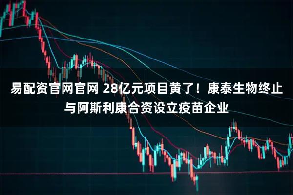 易配资官网官网 28亿元项目黄了！康泰生物终止与阿斯利康合资设立疫苗企业