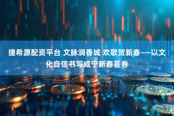 捷希源配资平台 文脉润香城 欢歌贺新春——以文化自信书写咸宁新春答卷